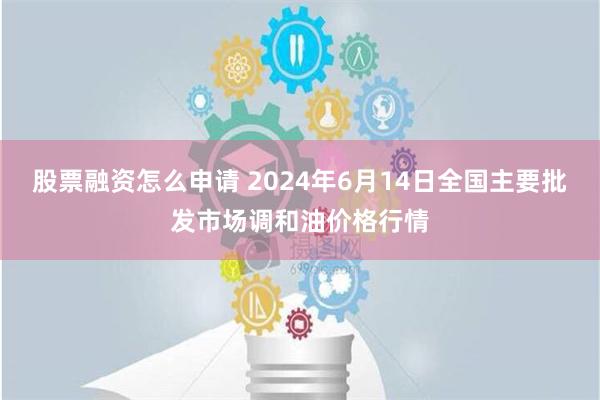 股票融资怎么申请 2024年6月14日全国主要批发市场调和油价格行情