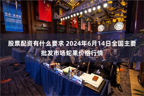 股票配资有什么要求 2024年6月14日全国主要批发市场蛇果价格行情