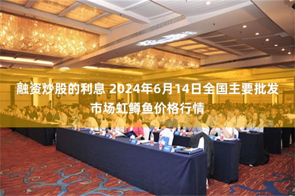 融资炒股的利息 2024年6月14日全国主要批发市场虹鳟鱼价格行情