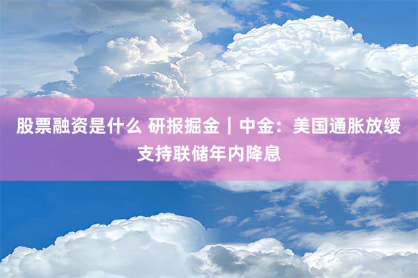 股票融资是什么 研报掘金｜中金：美国通胀放缓支持联储年内降息