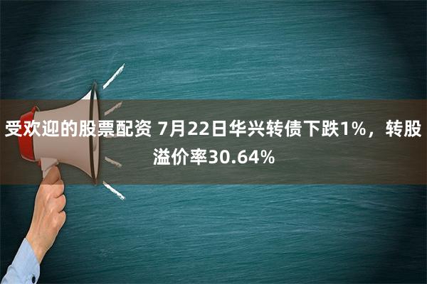 受欢迎的股票配资 7月22日华兴转债下跌1%，转股溢价率30.64%