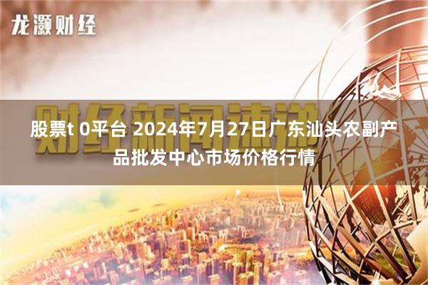 股票t 0平台 2024年7月27日广东汕头农副产品批发中心市场价格行情