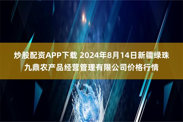 炒股配资APP下载 2024年8月14日新疆绿珠九鼎农产品经营管理有限公司价格行情