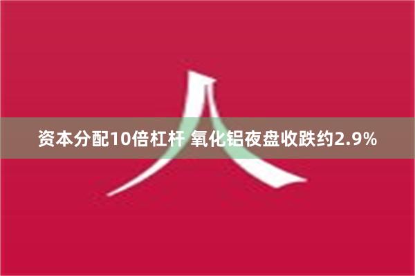 资本分配10倍杠杆 氧化铝夜盘收跌约2.9%