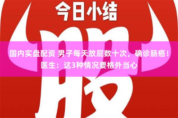 国内实盘配资 男子每天放屁数十次，确诊肠癌！医生：这3种情况要格外当心