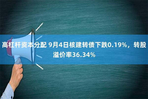 高杠杆资本分配 9月4日核建转债下跌0.19%，转股溢价率36.34%