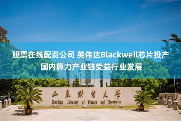 股票在线配资公司 英伟达Blackwell芯片投产 国内算力产业链受益行业发展