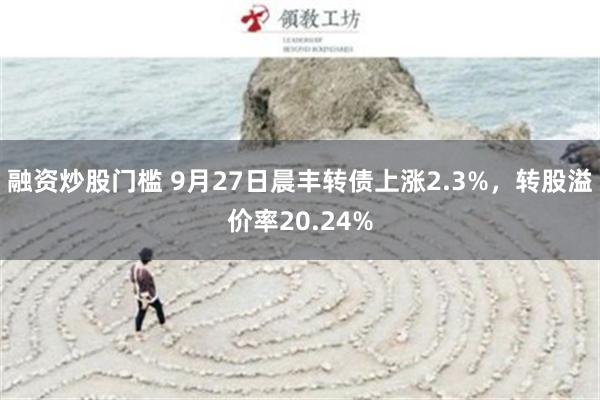 融资炒股门槛 9月27日晨丰转债上涨2.3%，转股溢价率20.24%