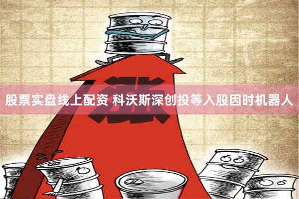 股票实盘线上配资 科沃斯深创投等入股因时机器人