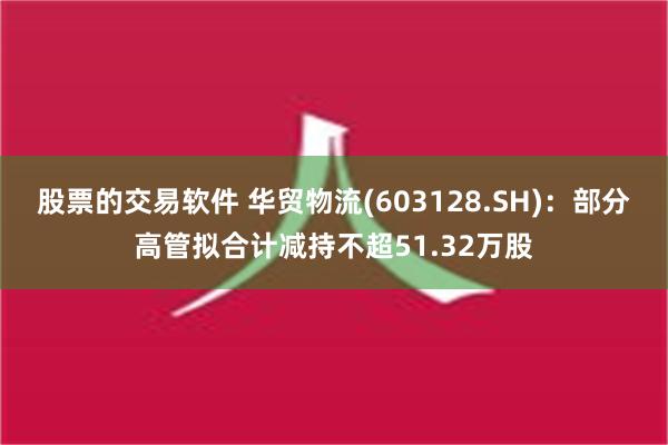 股票的交易软件 华贸物流(603128.SH)：部分高管拟合计减持不超51.32万股