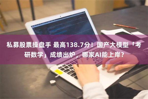 私募股票操盘手 最高138.7分！国产大模型「考研数学」成绩出炉，哪家AI能上岸？