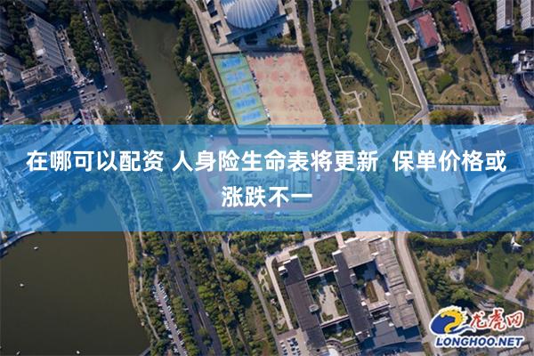 在哪可以配资 人身险生命表将更新  保单价格或涨跌不一