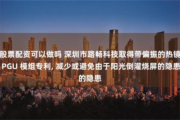 股票配资可以做吗 深圳市路畅科技取得带偏振的热镜 PGU 模组专利, 减少或避免由于阳光倒灌烧屏的隐患